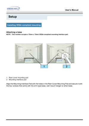 Page 29User’s Manual 
Setup
Attaching a base 
NOTE : This monitor accepts a 75mm x 75mm VESA-compliant mounting interface pad. 
1 Rear cover mounting pad 
2 Mounting interface pad 
 
Align the Mounting Interface Pad with the holes in the Rear Cover Mounting Pad and secure it with 
the four screws that came with the arm-type base, wall mount hanger or other base.  
Installing VESA compliant mounting
 