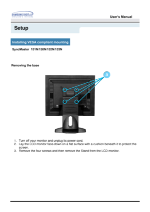 Page 30User’s Manual 
Setup
Installing VESA compliant mounting
Removing the base
1. Turn off your monitor and unplug its power cord.  
2. Lay the LCD monitor face-down on a flat surface with a cushion beneath it to protect the 
screen.  
3. Remove the four screws and then remove the Stand from the LCD monitor.  
SyncMaster  151N/150N/152N/153N
 