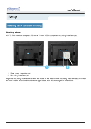 Page 31User’s Manual 
Setup
Installing VESA compliant mounting
Attaching a base
NOTE: This monitor accepts a 75 mm x 75 mm VESA-compliant mounting interface pad.
 
1. Rear cover mounting pad  
2. Mounting interface pad  
Align the Mounting Interface Pad with the holes in the Rear Cover Mounting Pad and secure it with 
the four screws that came with the arm-type base, wall mount hanger or other base.
 