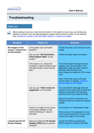 Page 34Before calling for service, check the information in this section to see\
 if you can remedy any  
problems yourself. If you do need assistance, please call the phone numb\
er on the warranty 
card, the phone number on the Information section or contact your dealer .
SymptomCheck ListSolutions
No images on the  
screen. I cannot turn 
on the monitor.Is the power cord connected  
properly?Check the power cord connection and  
supply.
Can you see No Connection, 
Check Signal Cable  on the 
screen? Check...