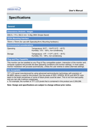 Page 49User’s Manual 
Specifications
General
Dimensions (WxDxH) / Weight
339.8 x 174 x 352.2 mm / 3.4kg (With Simple Stand)
VESA Mounting Interface
75mm x 75mm (for use with Specialty(Arm) Mounting hardware.)
Environmental considerations
OperatingTemperature: 50°F ~ 104°F(10°C ~ 40°C)  
Humidity: 10% ~ 80%, non-condensing
StorageTemperature: -4°F ~113°F (-20°C ~ 45°C)  
Humidity: 5% ~ 95%, non-condensing
Plug and Play Capability
This monitor can be installed on any Plug & Play  compatible system. Interaction of...