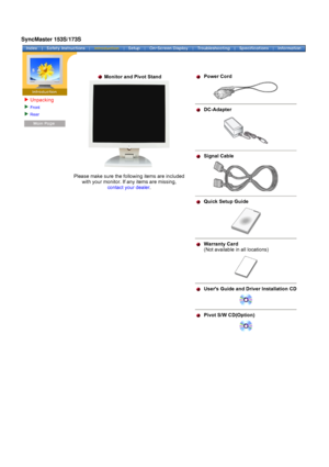 Page 12Unpacking
Front 
Rear  
 
  Monitor and Pivot Stand  
 
 
Please make sure the following items are included 
with your monitor. If any items are missing,  
contact your dealer .
 
  
Power Cord
  DC-Adapter
 Signal Cable
 Quick Setup Guide
 Warranty Card   
(Not available in all locations)
 Users Guide and Driver Installation CD
 Pivot S/W CD(Option)
SyncMaster 153S/173S
 