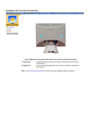 Page 17Unpacking
Front 
Rear 
 
 
 
(The configuration at the back of the monitor may vary from product to \
product.)  
1. Power portConnect the power cord for your monitor to the power port on the back 
of the monitor.
2. Signal port Connect the signal cable to the 15-pin, D-sub connector on the back of 
your monitor.
 
Note:  
See 
Connecting Your Monitor  for further information regarding cable connections.
SyncMaster 153V/173V/152V/172V/193V/192V
 