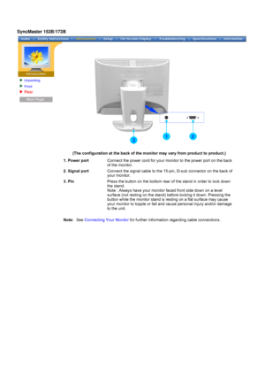 Page 19Unpacking
Front 
Rear 
 
 
 
(The configuration at the back of the monitor may vary from product to \
product.)  
1. Power portConnect the power cord for your monitor to the power port on the back 
of the monitor.
2. Signal port Connect the signal cable to the 15-pin, D-sub connector on the back of 
your monitor. 
3. Pin Press the button on the bottom rear of the stand in order to lock down 
the stand. 
Note : Always have your monitor faced front side down on a level 
surface (not resting on the stand)...