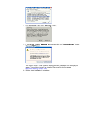 Page 24 
 
4. Click the Install button in the Warning window. 
 
 
5. If you can see following Message window, then click the Continue Anyway button. 
Then click OK button. 
 
 
This monitor driver is under certifying MS logo,and this installation dont damage your 
system.The certified driver will be posted on Samsung Monitor Homepage  
http://www.samsung-monitor.com/.  
6. Monitor driver installation is completed.  
 