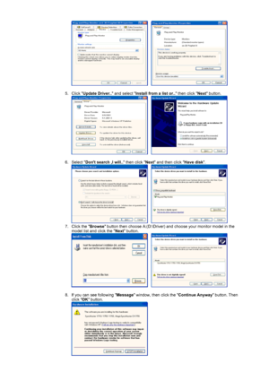 Page 26     
 
5. Click Update Driver.. and select Install from a list or.. then click Next button. 
     
 
6. Select Dont search ,I will.. then click Next and then click Have disk. 
     
7. Click the Browse button then choose A:(D:\Driver) and choose your monitor model in the 
model list and click the Next button. 
     
 
8. If you can see following Message window, then click the Continue Anyway button. Then 
click OK button. 
 
 
 