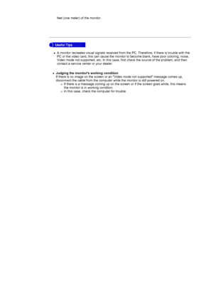 Page 39feet (one meter) of the monitor.  
 
zA monitor recreates visual signals received from the PC. Therefore, if t\
here is trouble with the 
PC or the video card, this can cause the monitor to become blank, have p\
oor coloring, noise, 
Video mode not supported, etc. In this case, first check the source of t\
he problem, and then 
contact a service center or your dealer. 
 

 
 
 
zJudging the monitors working condition 
If there is no image on the screen or an Video mode not supported mess\
age comes up,...