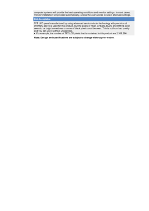 Page 41 
computer systems will provide the best operating conditions and monitor \
settings. In most cases, 
monitor installation will proceed automatically, unless the user wishes \
to select alternate settings.
Dot Acceptable
TFT LCD panel manufactured by using advanced semiconductor technology wi\
th precision of 
99.999% above is used for this product. But the pixels of RED, GREEN, BL\
UE and WHITE color 
seem to be bright sometimes or some of black pixels could be seen. This \
is not from bad quality 
and...