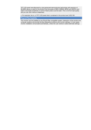 Page 49 
TFT LCD panel manufactured by using advanced semiconductor technology wi\
th precision of 
99.999% above is used for this product. But the pixels of RED, GREEN, BL\
UE and WHITE color 
seem to be bright sometimes or some of black pixels could be seen. This \
is not from bad quality 
and you can use it without uneasiness. 
 
zFor example, the no. of TFT LCD pixels that is contained in this product\
 are 3,932,160. 
Plug and Play Capability
This monitor can be installed on any Plug & Play compatible...