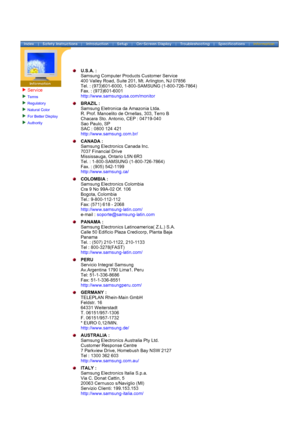 Page 69Service
Terms 
Regulatory 
Natural Color 
For Better Display 
Authority 
 
 
U.S.A. : 
Samsung Computer Products Customer Service 
400 Valley Road, Suite 201, Mt. Arlington, NJ 07856 
Tel. : (973)601-6000, 1-800-SAMSUNG (1-800-726-7864) 
Fax. : (973)601-6001 
http://www.samsungusa.com/monitor  
BRAZIL : 
Samsung Eletronica da Amazonia Ltda. 
R. Prof. Manoelito de Ornellas, 303, Terro B 
Chacara Sto. Antonio, CEP : 04719-040 
Sao Paulo, SP 
SAC : 0800 124 421 
http://www.samsung.com.br/  
CANADA :...