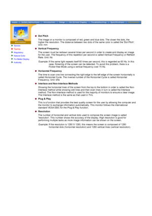 Page 72Service
Terms 
Regulatory 
Natural Color 
For Better Display 
Authority 
 
 
Dot Pitch
The image on a monitor is composed of red, green and blue dots. The clos\
er the dots, the 
higher the resolution. The distance between two dots of the same color i\
s called the Dot Pitch. 
Unit: mm
Vertical Frequency
The screen must be redrawn several times per second in order to create a\
nd display an image 
for the user. The frequency of this repetition per second is called Vert\
ical Frequency or Refresh 
Rate....