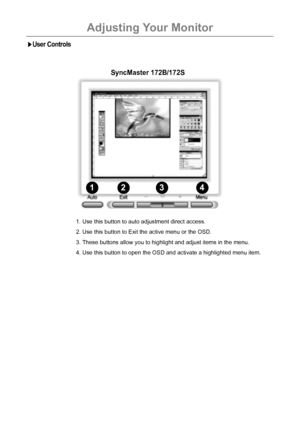 Page 18Adjusting Your Monitor
17
User Controls
1234
1. Use this button to auto adjustment direct access.
2. Use this button to Exit the active menu or the OSD.
3. These buttons allow you to highlight and adjust items in the menu.
4. Use this button to open the OSD and activate a highlighted menu item.
SyncMaster 172B/172S
 