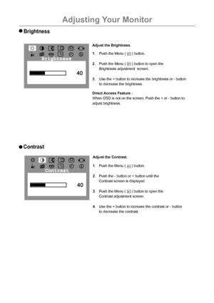 Page 19Adjusting Your Monitor
18
Brightness
1. Push the Menu (      ) button.
2. Push the - button or + button until the
Contrast screen is displayed.
3. Push the Menu (      ) button to open the
Contrast adjustment screen. 
4. Use the + button to increase the contrast or - button
to decrease the contrast.    
Contrast
1. Push the Menu (      ) button.
2. Push the Menu (      ) button to open the
Brightness adjustment  screen.
3. Use the + button to increase the brightness or - button
to decrease the...