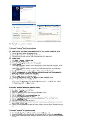 Page 21 
 
     
 
10. Monitor driver installation is completed.  
 
 
 
    Microsoft® Windows® 2000 Operating System
 
 
When you can see Digital Signature Not  Found on your monitor, follow these steps.
1. Choose  OK button on the 
Insert disk window.  
2. Click the  Browse button on the 
File Needed window.  
3. Choose A:(D:\Driver) then click the Open button and then click  OK button. 
How to install
1. Click  Start , 
Setting  , 
Control Panel .  
2. Double click the  Display Icon.  
3. Choose the...