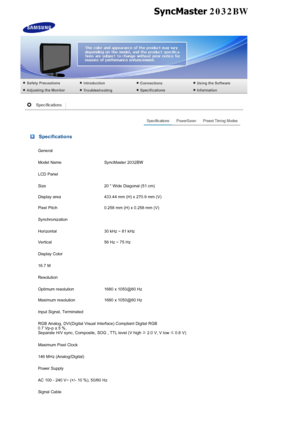 Page 50 Specifications
General
Model Name  SyncMaster 2032BW
LCD Panel
Size 20  Wide Diagonal (51 cm)
Display area 433.44 mm (H) x 270.9 mm (V)
Pixel Pitch 0.258 mm (H) x 0.258 mm (V)
Synchronization
Horizontal 30 kHz ~ 81 kHz
Vertical 56 Hz ~ 75 Hz
Display Color
16.7 M
Resolution
Optimum resolution 1680 x 1050@60 Hz
Maximum resolution 1680 x 1050@60 Hz
Input Signal, Terminated
RGB Analog, DVI(Digital Visual Interface) Compliant Digital RGB  
0.7 Vp-p ± 5 %,  
Separate H/V sync, Composite, SOG , TTL level (V...