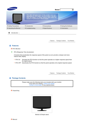 Page 13 
 
 Model
 
 
 
 Features 
RTA Monitor
RTA (Response Time Accelerator)  
 
A function that accelerates the response speed of the panel so as to provide a sharper and more 
natural video display.  
 
 
RTA On Activates the RTA function so that the panel operates at a higher response speed than its original speed.
RTA OFF Deactivates the RTA function so that the panel operates at its original response speed.
 
 
 
 
 
 
 Package Contents
Please make sure the following items are included with your monitor....