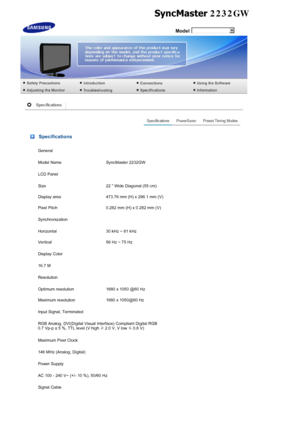 Page 47 Model
 Specifications
General
Model Name SyncMaster 2232GW
LCD Panel
Size 22  Wide Diagonal (55 cm)
Display area 473.76 mm (H) x 296.1 mm (V)
Pixel Pitch 0.282 mm (H) x 0.282 mm (V)
Synchronization
Horizontal 30 kHz ~ 81 kHz
Vertical 56 Hz ~ 75 Hz
Display Color
16.7 M
Resolution
Optimum resolution 1680 x 1050 @60 Hz
Maximum resolution 1680 x 1050@60 Hz
Input Signal, Terminated
RGB Analog, DVI(Digital Visual Interface) Compliant Digital RGB 
0.7 Vp-p ± 5 %, TTL level (V high ≥
 2.0 V, V low  ≤
 0.8 V)...