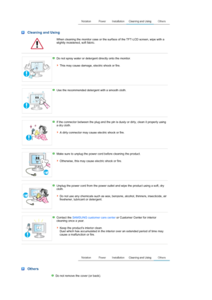 Page 6 Cleaning and Using 
  When cleaning the monitor case or the surface of the TFT-LCD screen, wipe with a slightly moistened, soft fabric. 
 
 
Do not spray water or detergent directly onto the monitor.  
 
This may cause damage, electric shock or fire. 
 
 
Use the recommended detergent with a smooth cloth. 
 
 
If the connector between the plug and the pin is dusty or dirty, clean it properly using 
a dry cloth.  
 
A dirty connector may cause electric shock or fire.
 
 
Make sure to unplug the power...