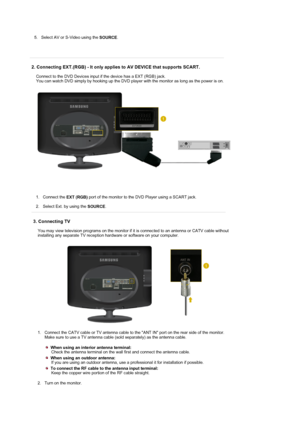 Page 21 
5. Select AV or S-Video using the 
SOURCE. 
 
 
  
2. Connecting EXT.(RGB) - It only applies to AV DEVICE that supports SCART. 
Connect to the DVD Devices input if the device has a EXT (RGB) jack.  
You can watch DVD simply by hooking up the DVD player with the monitor as long as the power is on. 
1. Connect the 
EXT (RGB) port of the monitor to the DVD Player using a SCART jack. 
 
2. Select Ext. by using the 
SOURCE.  
 
3. Connecting TV 
You may view television programs on the monitor if it is...