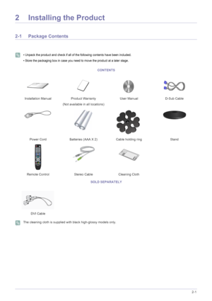 Page 11Installing the Product2-1
2 Installing the Product
2-1 Package Contents
 
• Unpack the product and check if all of the following contents have been included.
• Store the packaging box in case you need to move the product at a later stage.
 
 The cleaning cloth is supplied with black high-glossy models only.
 
CONTENTS
Installation Manual Product Warranty
(Not available in all locations)User Manual D-Sub Cable
Power Cord Batteries (AAA X 2) Cable holding ring Stand
Remote Control Stereo Cable Cleaning...