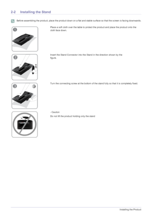 Page 122-2Installing the Product
2-2 Installing the Stand
 Before assembling the product, place the product down on a flat and stable surface so that the screen is facing downwards. 
Place a soft cloth over the table to protect the product and place the product onto the 
cloth face down.
Insert the Stand Connector into the Stand in the direction shown by the 
figure.               
Turn the connecting screw at the bottom of the stand fully so that it is completely fixed.
- Caution
Do not lift the product...