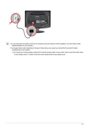 Page 17Installing the Product2-5
 
• You may enjoy clear and quality sound from the computer sound card using the monitors speakers. (You dont need to install 
separate speakers for your computer.)
• You may get a blank screen depending on the type of video card you are using if you connect the D-sub and DVI cables 
simultaneously to one computer.
• If you connect your monitor properly using the DVI connector but get a blank or fuzzy screen, check to see if the monitor status 
is set to analog. Press [ ] button...