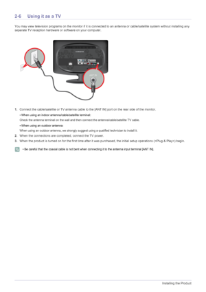 Page 182-6Installing the Product
2-6 Using it as a TV
You may view television programs on the monitor if it is connected to an antenna or cable/satellite system without installing any 
separate TV reception hardware or software on your computer.
1.Connect the cable/satellite or TV antenna cable to the [ANT IN] port on the rear side of the monitor. 
• When using an indoor antenna/cable/satellite terminal:
Check the antenna terminal on the wall and then connect the antenna/cable/satellite TV cable.
• When using...