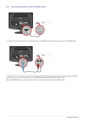 Page 202-8Installing the Product
2-8 Connecting Using a DVI to HDMI Cable 
1. Connect the DVI output terminal of an external device to the [HDMI IN] terminal of the monitor using a DVI to HDMI cable. 
2. Connect the red and white jacks of an RCA to stereo (for PC) cable to the same colored audio output terminals of the digital 
output device, and connect the opposite jack to the [HDMI/PC/DVI-D AUDIO IN] terminal of the product.
Press the [SOURCE] button at the front of the monitor or on the remote control to...