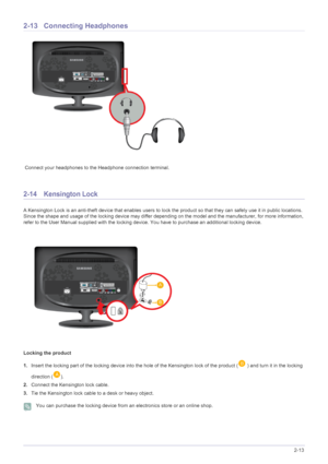 Page 25Installing the Product2-13
2-13 Connecting Headphones
 Connect your headphones to the Headphone connection terminal.
2-14 Kensington Lock 
A Kensington Lock is an anti-theft device that enables users to lock the product so that they can safely use it in public locations. 
Since the shape and usage of the locking device may differ depending on the model and the manufacturer, for more information, 
refer to the User Manual supplied with the locking device. You have to purchase an additional locking...