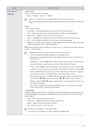 Page 37Using the Product3-5
Picture Options• 
The tone of the colour can be changed.
•  -  -  - 
 • or  is only activated when the picture mode is .
•Settings can be adjusted and stored for each external device you have connected to an input of the 
TV.
 
• 
 You can switch the Size.
•  - Automatically adjusts the picture size to the 16:9 aspect ratio. 
•  - Adjusts the picture size to 16:9 appropriate for DVDs or wide broadcasting. 
•  - Magnify the size of the picture more than 4:3. 
•  - Magnifies the 16:9...