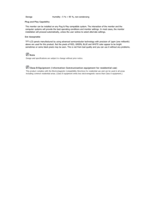 Page 106 Note 
Design and specifications are subject to change without prior notice. 
 Class B Equipment (Information Communication equipment for residential use) 
This product complies with the Electromagnetic Compatibility Di rectives for residential use and can be used in all areas 
including common residential areas. (Class B equipment em its less electromagnetic waves than Class A equipment.) 
Storage  Humidity : 5 % ~ 95 %, non-condensing 
Plug and Play Capability 
This monitor can be installed on an y...