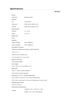 Page 161Specifications 
General 
General Model Name  SyncMaster 2333SW
 
LCD Panel 
Size  23 inch (58 cm) 
Display area  509.76 mm (H) x 286.74 mm (V)
Pixel Pitch  0.2655 mm (H) x 0.2655 mm (V) 
Synchronization 
Horizontal  30 ~ 75 kHz 
Vertical  56 ~ 61 Hz 
Display Color 
16.7M  
Resolution 
Optimum resolution  1920 x 1080@60 Hz 
Maximum resolution  1920 x 1080@60 Hz 
Input Signal, Terminated RGB Analog, DVI(Digital Visual  Interface) Compliant Digital RGB 
0.7 Vp-p ± 5 % 
Separate H/V sync, Composite, SOG 
TTL...