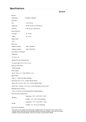 Page 53Specifications 
General 
General Model Name  SyncMaster 733A
PLUS 
LCD Panel 
Size  17 inch (43 cm) 
Display area  337.920 mm (H) x 270.336 mm (V)
Pixel Pitch  0.264 mm (H) x 0.264 mm (V) 
Synchronization 
Horizontal  30 ~ 81 kHz 
Vertical  56 ~ 75 Hz 
Display Color 
16.7M  
Resolution Optimum resolution  1280 x 1024@60 Hz 
Maximum resolution  1280 x 1024@75 Hz 
Input Signal, Terminated RGB Analog 
0.7 Vp-p ± 5 % 
Separate H/V sync, Composite, SOG 
TTL level (V high  ≥ 2.0 V, V low  ≤ 0.8 V) 
Maximum...