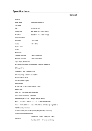 Page 73Specifications 
General 
General Model Name  SyncMaster 933BW
PLUS 
LCD Panel 
Size  19 inch (48 cm) 
Display area  408.24 mm (H) x 255.15 mm (V)
Pixel Pitch  0.2835 mm (H) x 0.2835 mm (V) 
Synchronization 
Horizontal  30 ~ 81 kHz 
Vertical  56 ~ 75 Hz 
Display Color 
16.7M  
Resolution Optimum resolution  1440 x 900@60 Hz 
Maximum resolution  1440 x 900@75 Hz 
Input Signal, Terminated RGB Analog, DVI(Digital Visual Interface) Compliant Digital RGB 
0.7 Vp-p ± 5 % 
Separate H/V sync, Composite, SOG 
TTL...