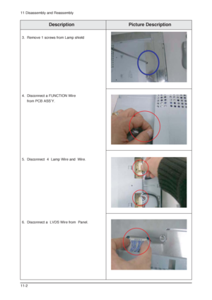 Page 1311 Disassembly and Reassembly
11-2
Description Picture Description
3. Remove 1 screws from Lamp shield
4. Disconnect a FUNCTION Wire 
from PCB ASSY.
5. Disconnect  4  Lamp Wire and  Wire.
6. Disconnect a  LVDS Wire from  Panel.
 