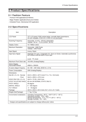 Page 282 Product Specifications
2-1
2 Product Specifications
2-1 Fashion Feature
-. Premium HAS application(Lift 80mm)
-. Magic Rotation application(Auto pivot Delete)
-. Embeded Power, Mechanical S/W application
LCD Panel TFT-LCD panel, RGB vertical stripe, normally black transmissive, 
20-Inch viewable, 0.255 (H) x 0.255 (V) mm pixel pitch
Scanning Frequency Horizontal : 31 kHz ~ 80 kHz (Automatic) 
Vertical : 56 Hz ~ 75 Hz (UXGA : 60 Hz)
Display Colors 16.7 Million colors
Maximum Resolution   Horizontal :...