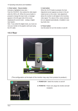 Page 710 Operating Instructions and Installation
10-2
1. POWER S/W: Switch the monitor on and off. 
2. POWER IN: Power cord, plugs into monitor and wall 
receptacle.
10-2 Rear
4. Enter button  / Source button 
Activates a highlighted menu item. / 
Push the SOURCE, then selects the video signal
while the OSD is off. (When the source button is
pressed to change the input mode, a message
appears in the left upper side of the screen 
displaying the current mode -- analog or digital
input signal.)
Note : If you...