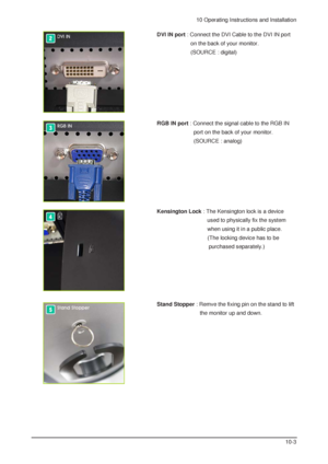 Page 810 Operating Instructions and Installation
10-3
RGB IN port : Connect the signal cable to the RGB IN 
port on the back of your monitor. 
(SOURCE : analog)
Kensington Lock: The Kensington lock is a device 
used to physically fix the system 
when using it in a public place. 
(The locking device has to be 
purchased separately.)  
Stand Stopper: Remve the fixing pin on the stand to lift 
the monitor up and down. 
DVI IN port: Connect the DVI Cable to the DVI IN port 
on the back of your monitor. 
(SOURCE :...