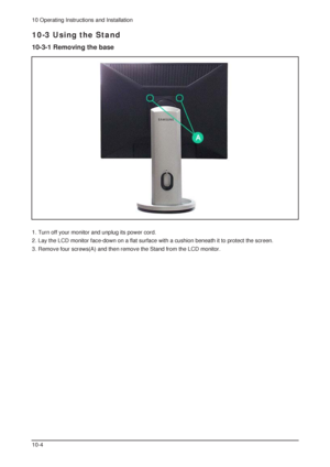 Page 910 Operating Instructions and Installation
10-4
10-3 Using the Stand
10-3-1 Removing the base 
1. Turn off your monitor and unplug its power cord. 
2. Lay the LCD monitor face-down on a flat surface with a cushion beneath it to protect the screen. 
3. Remove four screws(A) and then remove the Stand from the LCD monitor.
 