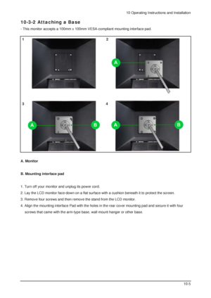 Page 1010 Operating Instructions and Installation
10-5
A. Monitor 
B. Mounting interface pad 
1. Turn off your monitor and unplug its power cord. 
2. Lay the LCD monitor face-down on a flat surface with a cushion beneath it to protect the screen. 
3. Remove four screws and then remove the stand from the LCD monitor. 
4. Align the mounting interface Pad with the holes in the rear cover mounting pad and secure it with four 
screws that came with the arm-type base, wall mount hanger or other base.
10-3-2 Attaching...