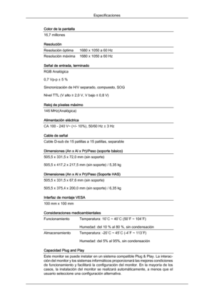 Page 169Color de la pantalla
16,7 millones
Resolución
Resolución óptima
1680 x 1050 a 60 Hz
Resolución máxima 1680 x 1050 a 60 Hz
Señal de entrada, terminado
RGB Analógica
0,7 Vp-p ± 5 %
Sincronización de H/V separado, compuesto, SOG
Nivel TTL (V alto ≥ 2,0 V, V bajo ≤ 0,8 V)
Reloj de píxeles máximo
146 MHz(Analógica)
Alimentación eléctrica
CA 100 - 240 V~ (+/- 10%), 50/60 Hz ± 3 Hz
Cable de señal
Cable D-sub de 15 patillas a 15 patillas, separable
Dimensiones (An x Al x Pr)/Peso (soporte básico)
505,5 x 331,5 x...