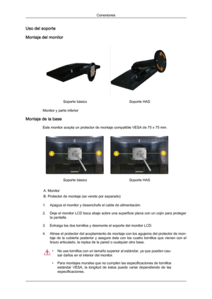 Page 21Uso del soporte
Montaje del monitor
Soporte básico
Soporte HAS
Monitor y parte inferior
Montaje de la base Este monitor acepta un protector de montaje compatible VESA de 75 x 75 mm. Soporte básico
Soporte HAS
A. Monitor
B. Protector de montaje (se vende por separado)
1. Apague el monitor y desenchufe el cable de alimentación.
2. Deje el monitor  LCD 
boca abajo sobre una superficie plana con un cojín para proteger
la pantalla.
3. Extraiga los dos tornillos y desmonte el soporte del monitor LCD.
4. Alinee...