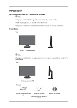 Page 10Introducción
{943SN/943SNX/2243LNX} Contenido del embalaje
 Nota
Compruebe que los artículos siguientes vengan incluidos con su monitor.
Si falta alguno, póngase en contacto con su distribuidor .
Póngase en contacto con un distribuidor local para adquirir los artículos adicionales.
Desembalaje Tipo 1 Monitor y soporte sencillo
  Nota
El programa MagicRotation  no 
se puede suministrar porque el soporte básico no admite la
función Pivot.
Tipo 2 Monitor y soporte HAS
 
Manuales Guía de configuración ráp-...