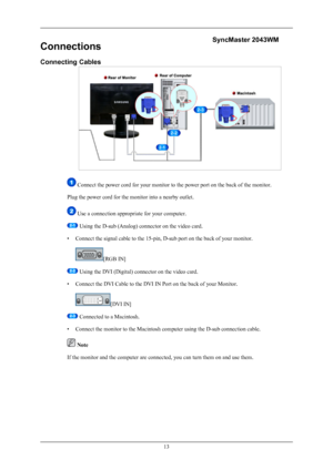 Page 14Connections
Connecting Cables
 Connect the power cord for your monitor to the power port on the back of the monitor.
Plug the power cord for the monitor into a nearby outlet.
 Use a connection appropriate for your computer.
 Using the D-sub (Analog) connector on the video card.
• Connect the signal cable to the 15-pin, D-sub port on the back of your monitor.
[RGB IN]
 Using the DVI (Digital) connector on the video card.
• Connect the DVI Cable to the DVI IN Port on the back of your Monitor.
[DVI IN]...