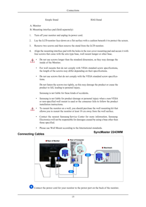 Page 16Simple StandHAS Stand
A. Monitor
B. Mounting interface pad (Sold separately)
1. Turn off your monitor and unplug its power cord.
2.Lay the LCD monitor face-down on a flat surface with a cushion beneath it to protect the screen.
3. Remove two screws and then remove the stand from the LCD monitor.
4. Align the mounting interface pad with the holes in the rear cover mounting pad and secure it with
four screws that came with the arm-type base, wall mount hanger or other base.
•Do not use screws longer than...