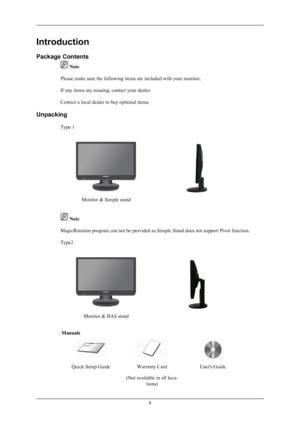 Page 9Introduction
Package Contents
 Note
Please make sure the following items are included with your monitor.
If any items are missing, contact your dealer.
Contact a local dealer to buy optional items.
Unpacking Type 1
Monitor & Simple stand
 Note
MagicRotation program can not be provided as Simple Stand does not support Pivot function.
Type2
Monitor & HAS stand
Manuals
Quick Setup GuideWarranty Card
(Not available in all loca- tions)User's Guide
8
 