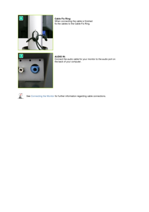 Page 15 
 
  
  
  
  
 
 
 
Cable Fix Ring: 
When connecting the cable is finished 
fix the cables to the Cable Fix Ring. 
 
  
 
 
AUDIO IN: 
Connect the audio cable for your monitor to the audio port on 
the back of your computer. 
See  Connecting the Monitor  for further information regarding cable connections.
 