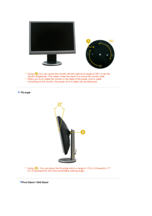 Page 18 
 
Using ( ),You can swivel the monitor left and right at an angle of 350° to set the 
monitor lengthwise. The rubber under the stand is to avoid the monitor slide.
When you try to rotate the monitor in the state of the power cord or cable 
connecting to the monitor, the power cord of cable can be destroyed. 
 
 
 Tilt angle 
Using ( ), You can adjust the tilt anlgle within a range of -5°(±1.0) forward to 17°
(±1.0) backward for the most comfortable viewing angle.
 
 
Pivot Stand / HAS Stand
 