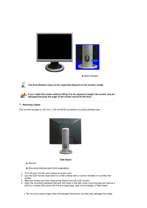 Page 19A.Stand Stopper 
 
 
 
The Auto Rotation may not be supported depend on the monitor model. 
 
If you rotate the screen without lifting it to its maximum height, the screen may be 
damaged because the edge of the screen would hit the floor. 
 
 
   Attaching a Base 
    This monitor accepts a 100 mm x 100 mmVESA-compliant mounting interface pad.
HAS Stand
A. Monitor  
 
B. Mounting interface pad (Sold separately)  
 
   1. Turn off your monitor and unplug its power cord.  
2. Lay the LCD monitor face-down...