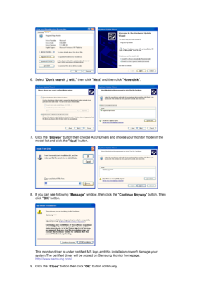 Page 25     
 
6. Select 
Dont search ,I will.. then click 
Next and then click 
Have disk.  
 
     
 
7. Click the 
Browse button then choose A:(D:\Driver) and choose your monitor model in the 
model list and click the 
Next button.  
 
     
 
8. If you can see following 
Message window, then click the 
Continue Anyway button. Then 
click 
OK button. 
 
  
 
This monitor driver is under certified MS logo,and this installation doesnt damage your 
system.The certified driver will be posted on Samsung Monitor...